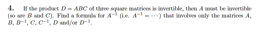 4. If the product D = ABC of three square matrices is invertible, then A must be invertible
(so are B and C). Find a formula for A-1 (i.e. A-1 = ...) that involves only the matrices A,
B, B-1, C, C-1, D and/or D-1.
