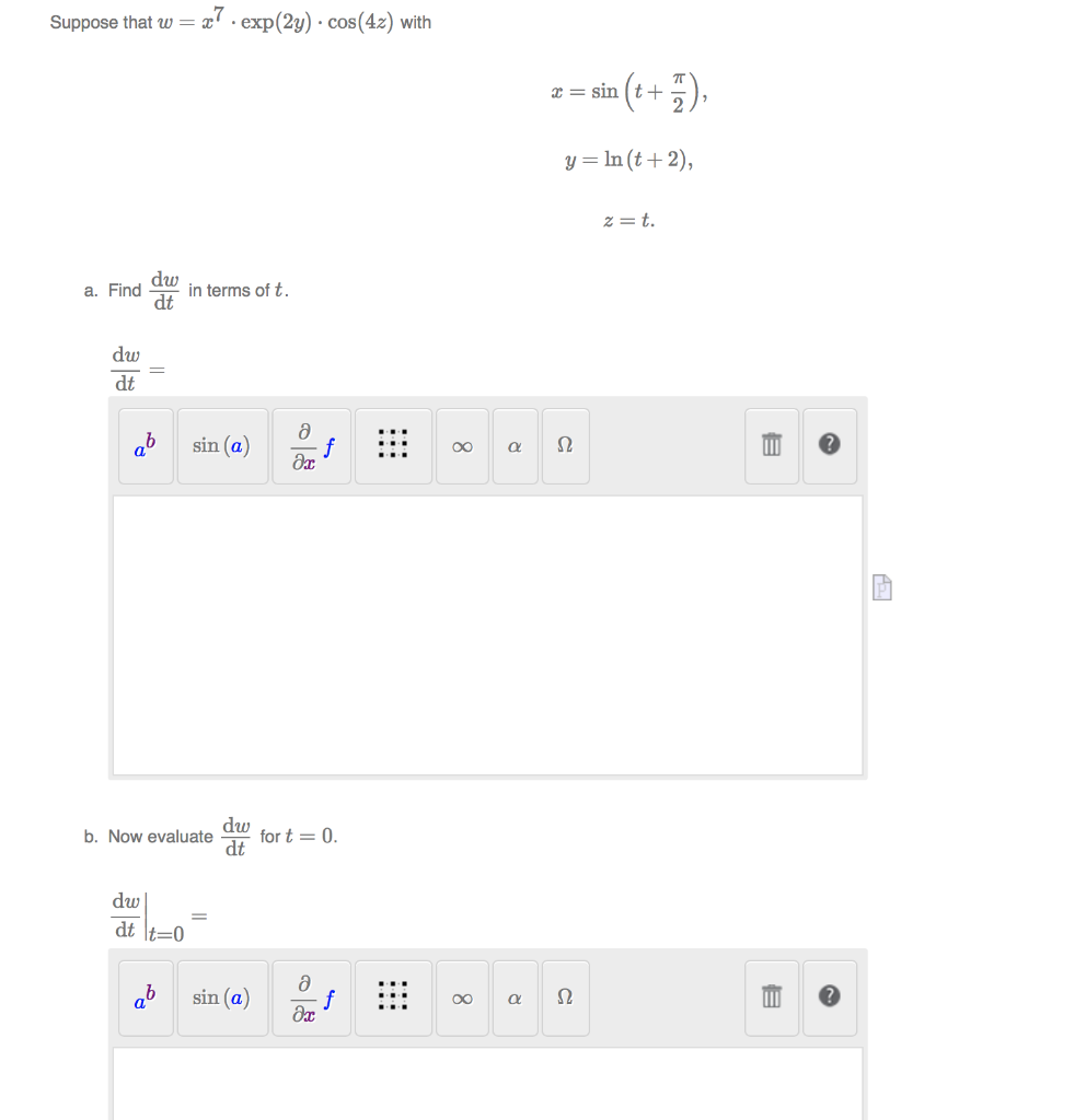 Suppose that w=
a7. exp(2y) · cos(4z) with
z= in (+ +5).
x = sin
y = In (t+ 2),
z = t.
dw
in terms of t.
dt
a. Find
dw
dt
ab
sin (a)
f
Ω
00
dw
for t = 0.
dt
b. Now evaluate
dw
dt \t=0
ab
sin (a)
f
00
||
