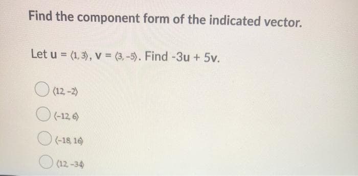 Find the component form of the indicated vector.
Let u = (1, 3), v = (3, -5). Find -3u + 5v.
O (12-2)
O(-12 6)
(-18, 16
O (12 -34
