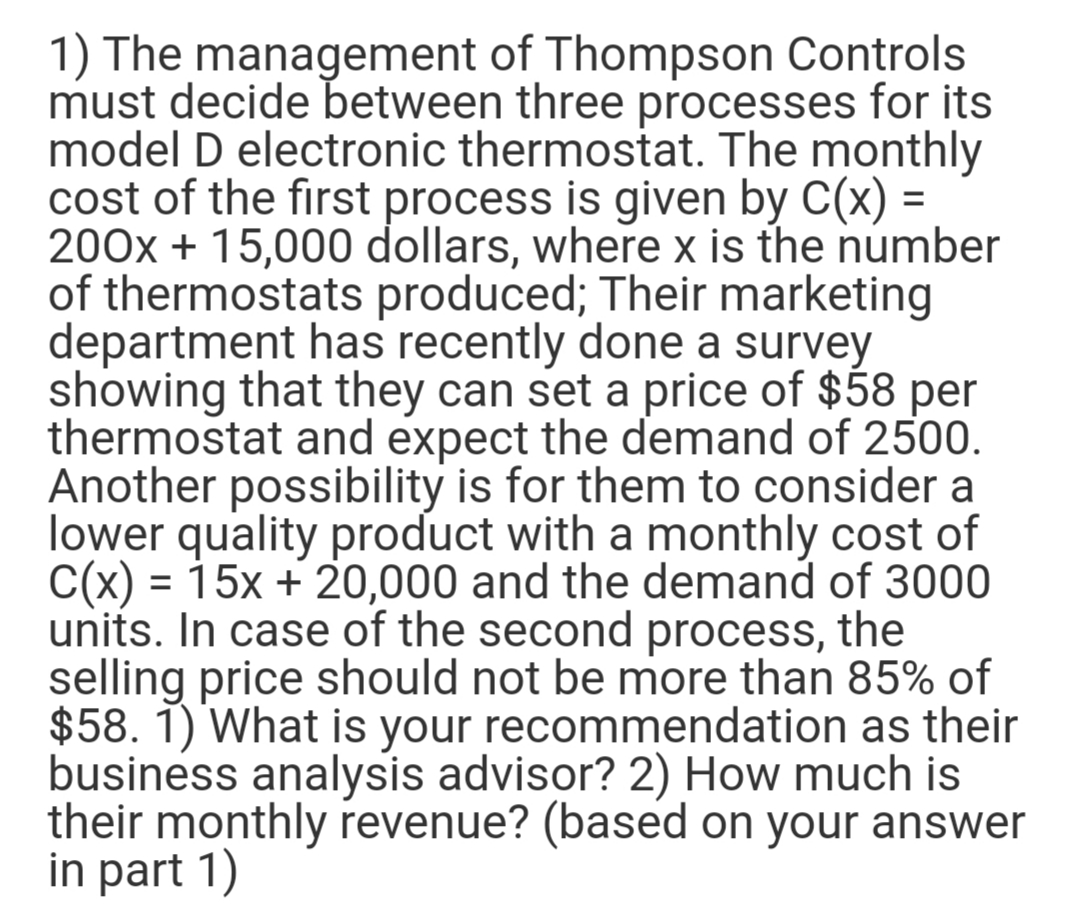 1) The management of Thompson Controls
must decide between three processes for its
model D electronic thermostat. The monthly
cost of the first process is given by C(x) =
200x + 15,000 dollars, where x is the number
of thermostats produced; Their marketing
department has recently done a survey
showing that they can set a price of $58 per
thermostat and expect the demand of 2500.
Another possibility is for them to consider a
lower quality product with a monthly cost of
C(x) = 15x + 20,000 and the demand of 3000
units. In case of the second process, the
selling price should not be more than 85% of
$58. 1) What is your recommendation as their
business analysis advisor? 2) How much is
their monthly revenue? (based on your answer
in part 1)
