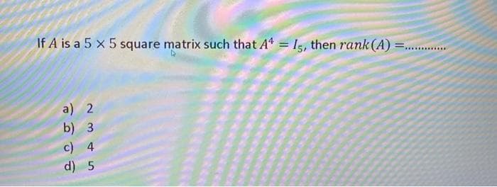 If A is a 5 x 5 square matrix such that At = Is, then rank (A)
a) 2
b) 3
c) 4
d) 5
