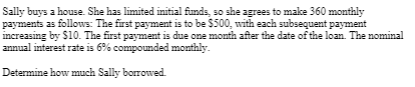 Sally buys a house. She has limited initial funds, so she agrees to make 360 monthly
payments as follows: The first payment is to be $500, with each subsequent payment
increasing by $10. The first payment is due one month after the date of the loan. The nominal
annual interest rate is 6% compounded monthly.
Determine how much Sally borrowed.
