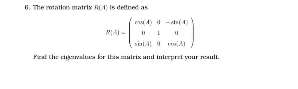 6. The rotation matrix R(A) is defined as
cos(A) 0
- sin(A)
R(A) =
0 1
sin(A) 0
cos(A)
Find the eigenvalues for this matrix and interpret your result.
