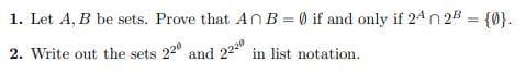 1. Let A, B be sets. Prove that An B = 0 if and only if 24 n 2B = {0}.
2. Write out the sets 22" and
22" in list notation.
