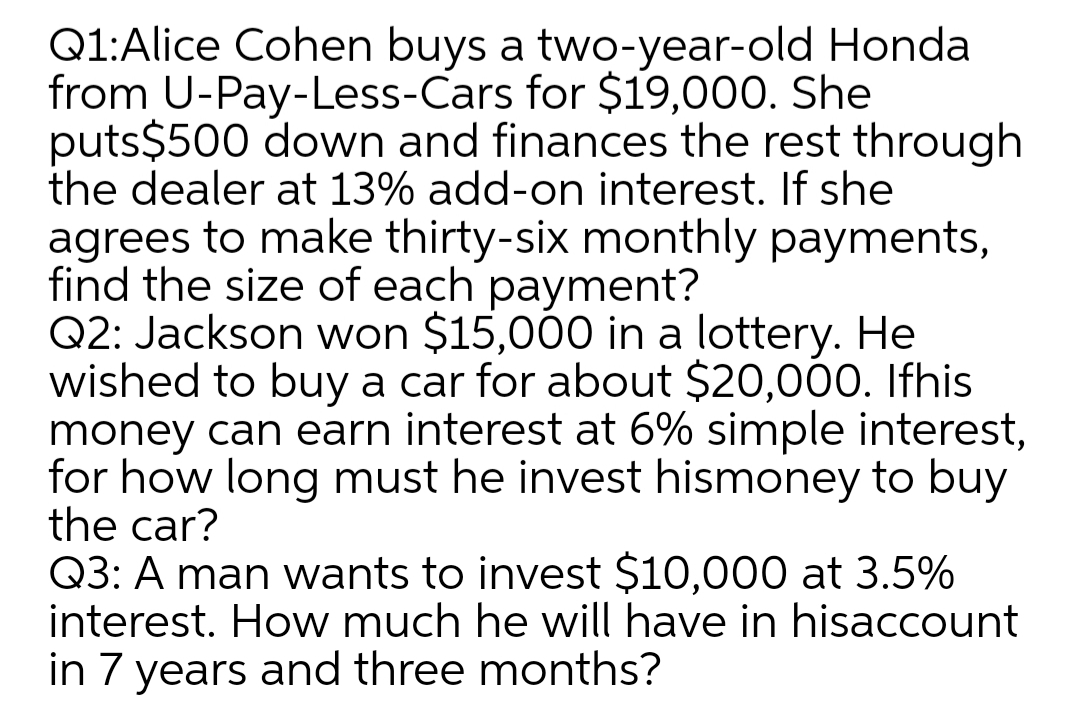 Q1:Alice Cohen buys a two-year-old Honda
from U-Pay-Less-Cars for $19,000. She
puts$500 down and finances the rest through
the dealer at 13% add-on interest. If she
agrees to make thirty-six monthly payments,
find the size of each payment?
Q2: Jackson won $15,000 in a lottery. He
wished to buy a car for about $20,000. Ifhis
money can earn interest at 6% simple interest,
for how long must he invest hismoney to buy
the car?
Q3: A man wants to invest $10,000 at 3.5%
interest. How much he will have in hisaccount
in 7 years and three months?
