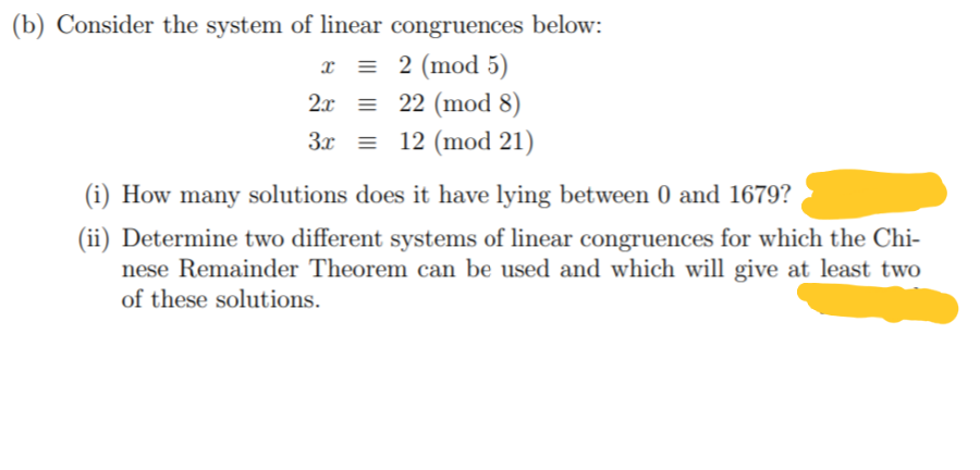 (b) Consider the system of linear congruences below:
x = 2 (mod 5)
2x = 22 (mod 8)
3x = 12 (mod 21)
(i) How many solutions does it have lying between 0 and 1679?
(ii) Determine two different systems of linear congruences for which the Chi-
nese Remainder Theorem can be used and which will give at least two
of these solutions.
