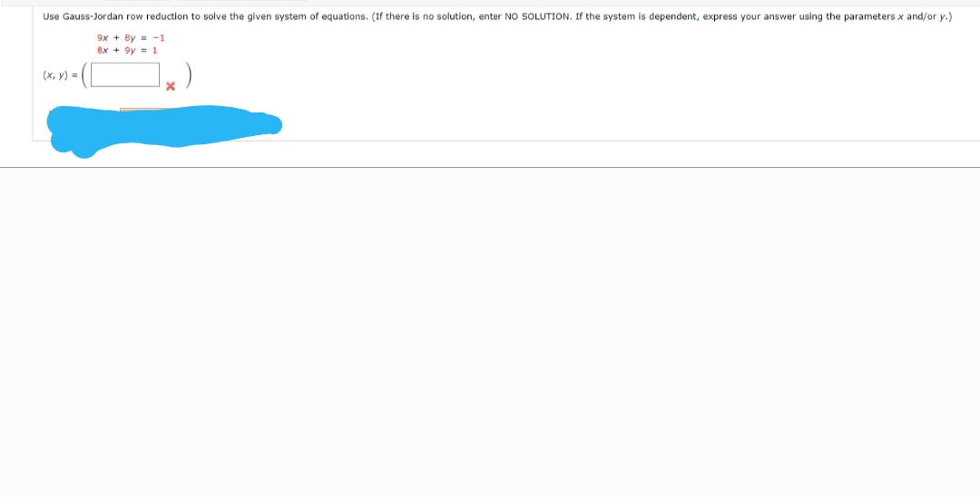 Use Gauss-Jordan row reduction to solve the given system of equations. (If there is no solution, enter NO SOLUTION. If the system is dependent, express your answer using the parameters x and/or y.)
9x + By = -1
8x + 9y = 1
(x, y) =
