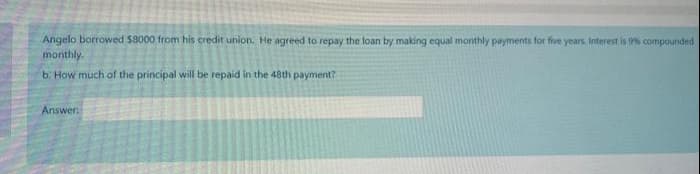 Angelo borrowed 58000 from his credit union. He agreed to repay the loan by making equal monthly payments for five years. Interest is 9% compounded
monthly.
b. How much of the principal will be repaid in the 48th payment?
Answer
