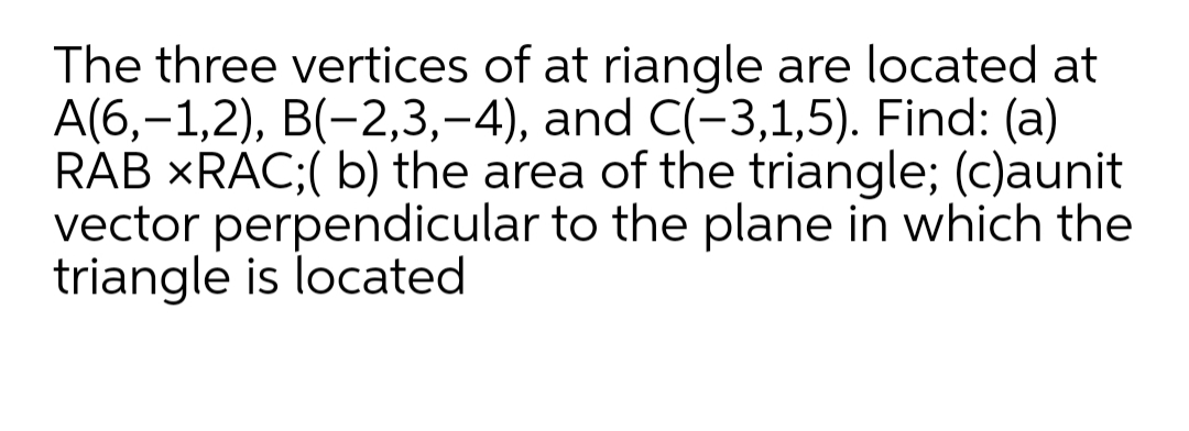 The three vertices of at riangle are located at
A(6,-1,2), B(-2,3,-4), and C(-3,1,5). Find: (a)
RAB XRAC;( b) the area of the triangle; (c)aunit
vector perpendicular to the plane in which the
triangle is located
