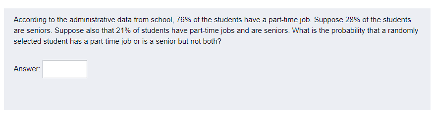 According to the administrative data from school, 76% of the students have a part-time job. Suppose 28% of the students
are seniors. Suppose also that 21% of students have part-time jobs and are seniors. What is the probability that a randomly
selected student has a part-time job or is a senior but not both?
Answer:
