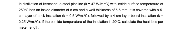 In distillation of kerosene, a steel pipeline (k = 47 W/m.°C) with inside surface temperature of
250°C has an inside diameter of 8 cm and a wall thickness of 5.5 mm. It is covered with a 5-
cm layer of brick insulation (k = 0.5 W/m.°C), followed by a 4-cm layer board insulation (k =
0.25 W/m.°C). If the outside temperature of the insulation is 20°C, calculate the heat loss per
meter length.
