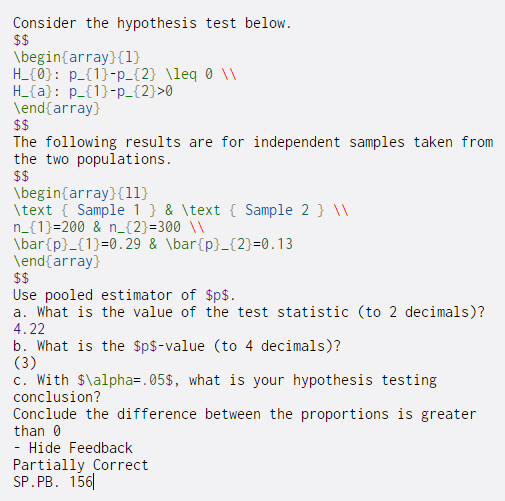 Consider the hypothesis test below.
$$
\begin{array}{1}
H_{0}: p_{1}-p_{2} \leq ® \\
H_{a}: p_{1}-p_{2}>0
\end{array}
$$
The following results are for independent samples taken from
the two populations.
$$
\begin{array}{11}
\text { Sample 1 } & \text { Sample 2 } \\
n_{1}=200 & n_{2}=300 \\
\bar{p}_{1}=0.29 & \bar{p}_{2}=0.13
\end{array}
$$
Use pooled estimator of $p$.
a. What is the value of the test statistic (to 2 decimals)?
4.22
b. What is the $p$-value (to 4 decimals)?
(3)
c. With $\alpha=.05$, what is your hypothesis testing
conclusion?
Conclude the difference between the proportions is greater
than 0
Hide Feedback
Partially Correct
SP. PB. 156|
