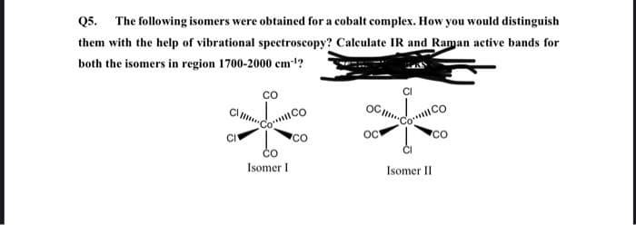 Q5.
The following isomers were obtained for a cobalt complex. How you would distinguish
them with the help of vibrational spectroscopy? Calculate IR and Raman active bands for
both the isomers in region 1700-2000 cm?
OC m
co
oc
Isomer I
Isomer II
