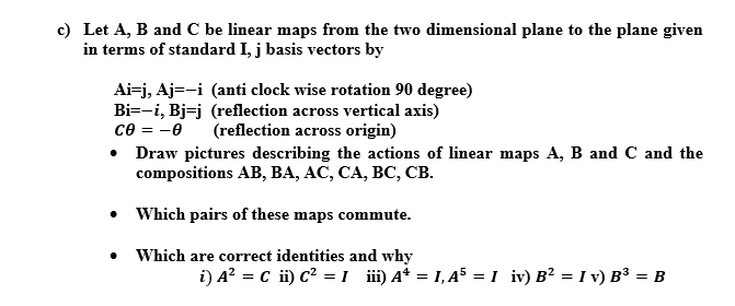 c) Let A, B and C be linear maps from the two dimensional plane to the plane given
in terms of standard I, j basis vectors by
Ai=j, Aj=-i (anti clock wise rotation 90 degree)
Bi=-i, Bj=j (reflection across vertical axis)
ce = -0
Draw pictures describing the actions of linear maps A, B and C and the
compositions Aв, ВА, АС, СА, ВС, СВ.
(reflection across origin)
• Which pairs of these maps commute.
Which are correct identities and why
i) A? = c i) c² = 1 ii) A* = 1, 45 =1 iv) B² = I v) B³ = B
