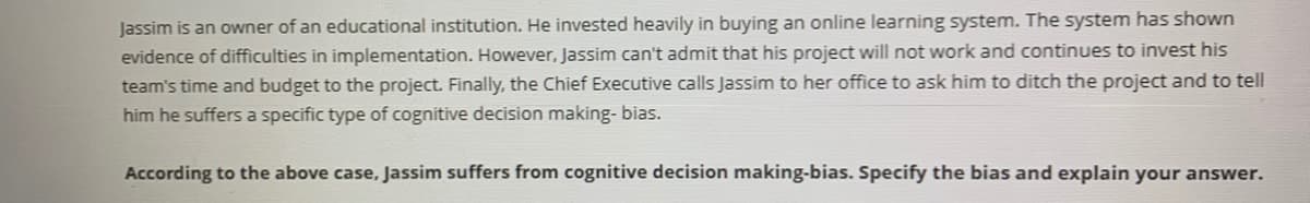 Jassim is an owner of an educational institution. He invested heavily in buying an online learning system. The system has shown
evidence of difficulties in implementation. However, Jassim can't admit that his project will not work and continues to invest his
team's time and budget to the project. Finally, the Chief Executive calls Jassim to her office to ask him to ditch the project and to tell
him he suffers a specific type of cognitive decision making- bias.
According to the above case, Jassim suffers from cognitive decision making-bias. Specify the bias and explain your answer.
