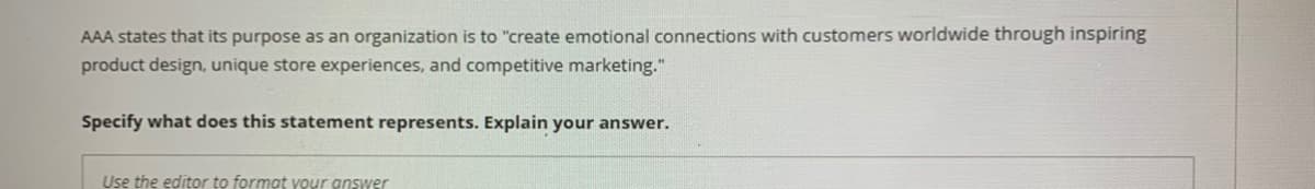 AAA states that its purpose as an organization is to "create emotional connections with customers worldwide through inspiring
product design, unique store experiences, and competitive marketing."
Specify what does this statement represents. Explain your answer.
Use the editor to format your answer
