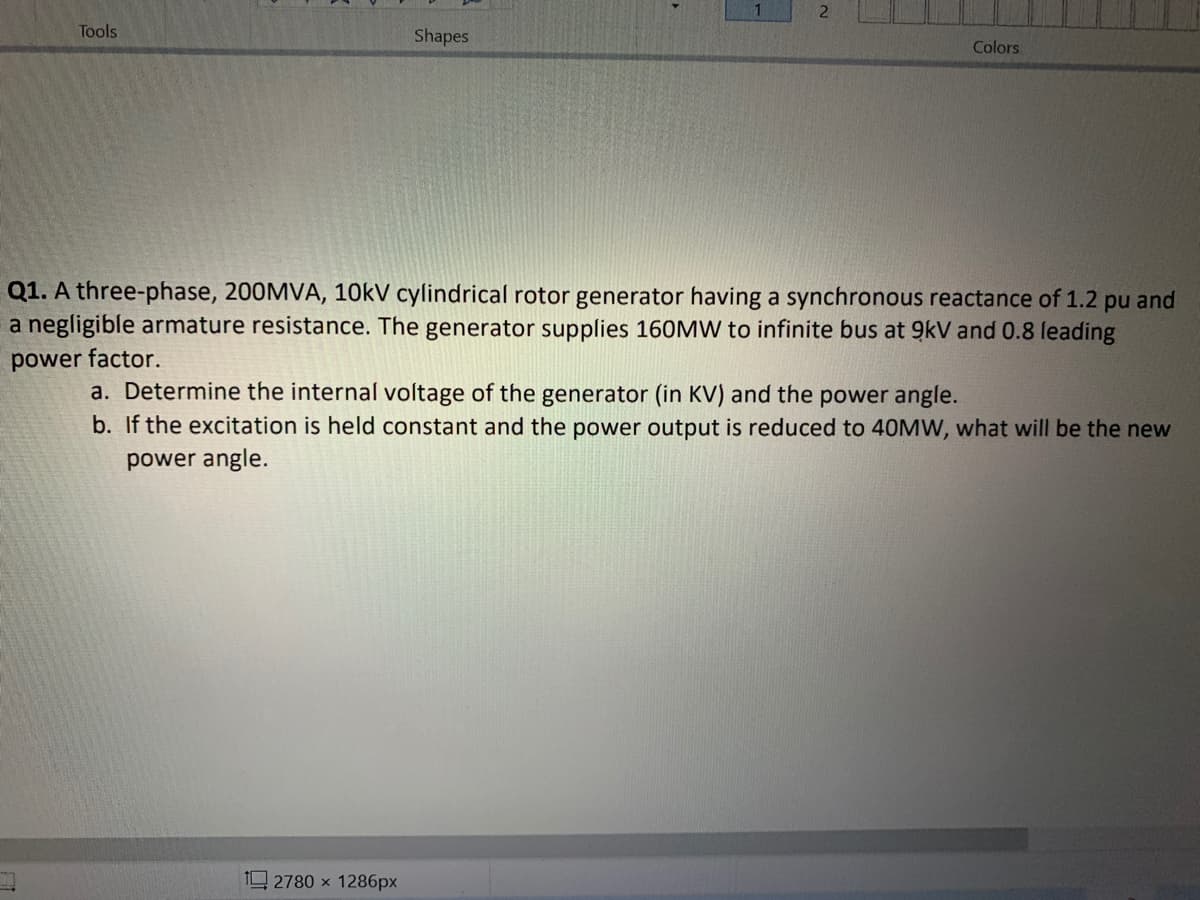 Tools
Shapes
Colors
Q1. A three-phase, 200MVA, 10KV cylindrical rotor generator having a synchronous reactance of 1.2 pu and
a negligible armature resistance. The generator supplies 160MW to infinite bus at 9kV and 0.8 leading
power factor.
a. Determine the internal voltage of the generator (in KV) and the power angle.
b. If the excitation is held constant and the power output is reduced to 40MW, what will be the new
power angle.
1 2780 x 1286px
