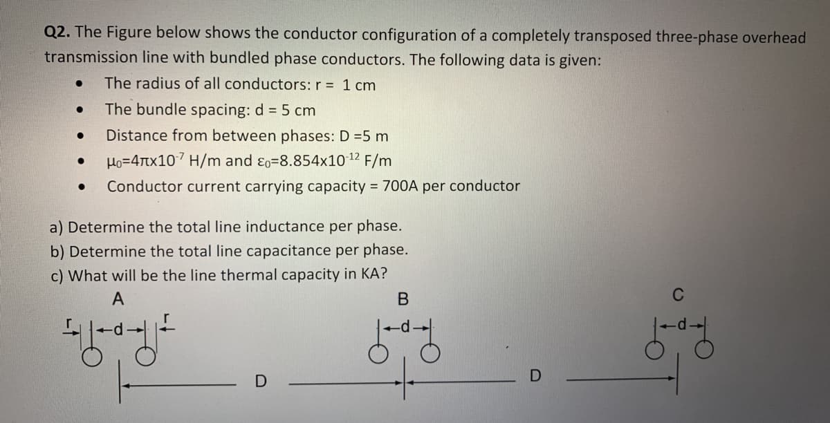 Q2. The Figure below shows the conductor configuration of a completely transposed three-phase overhead
transmission line with bundled phase conductors. The following data is given:
The radius of all conductors: r = 1 cm
The bundle spacing: d = 5 cm
Distance from between phases: D =5 m
Ho=4Ttx107 H/m and ɛo=8.854x10 12 F/m
Conductor current carrying capacity = 700A per conductor
a) Determine the total line inductance per phase.
b) Determine the total line capacitance per phase.
c) What will be the line thermal capacity in KA?
A
C
