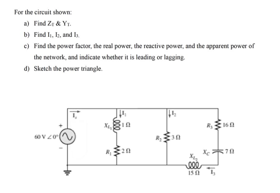 For the circuit shown:
a) Find ZT & YT.
b) Find I1, I2, and I3.
c) Find the power factor, the real power, the reactive power, and the apparent power of
the network, and indicate whether it is leading or lagging.
d) Sketch the power triangle.
X
R3
160
60 V Z0
R2
R1
Xc
15 0 I,
