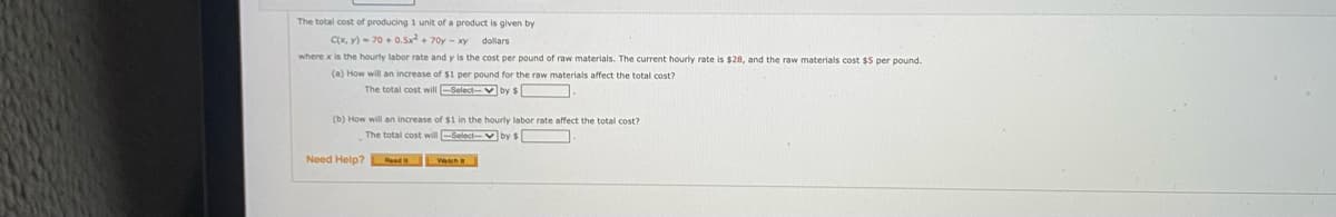 The total cost of producing 1 unit of a product is given by
Cx, y) - 70 + 0.Sx+ 70y - xy dollars
where x is the hourty labor rate and y is the cost per pound of raw materials. The current hourly rate is $28, and the raw materials cost $5 per pound.
(a) How will an increase of $1 per pound for the raw materials affect the total cost?
The total cost willSelect-V by $
(b) How will an increase of $1 in the hourly labor rate affect the total cost?
The total cost will-Select-vby $
Need Help? ad Wah
