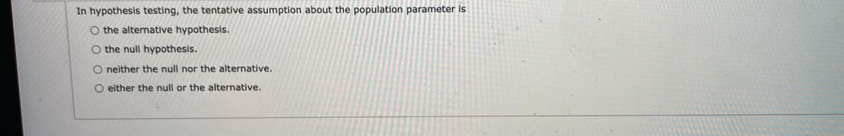 In hypothesis testing, the tentative assumption about the population parameter is
O the alternative hypothesis.
O the null hypothesis.
O neither the null nor the alternative.
O either the null or the alternative.
