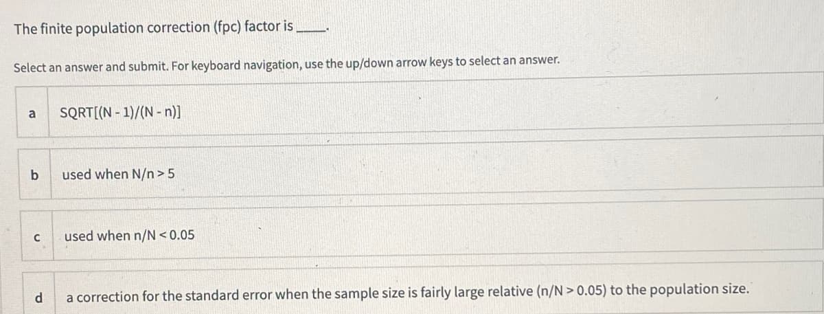 The finite population correction (fpc) factor is
Select an answer and submit. For keyboard navigation, use the up/down arrow keys to select an answer.
SQRT[(N - 1)/(N - n)]
a
used when N/n > 5
used when n/N < 0.05
d
a correction for the standard error when the sample size is fairly large relative (n/N > 0.05) to the population size.
