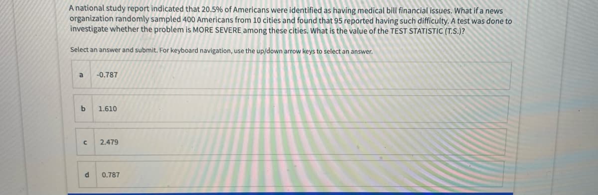 A national study report indicated that 20,5% of Americans were identified as having medical bill financial issues. What if a news
organization randomly sampled 400 Americans from 10 cities and found that 95 reported having such difficulty. A test was done to
investigate whether the problem is MORE SEVERE among these cities. What is the value of the TEST STATISTIC (T.S.)?
Select an answer and submit. For keyboard navigation, use the up/down arrow keys to select an answer.
a
-0.787
1.610
2.479
d
0.787
