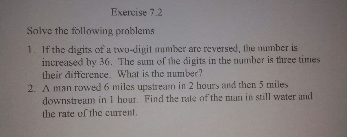 Exercise 7.2
Solve the following problems
1. If the digits of a two-digit number are reversed, the number is
increased by 36. The sum of the digits in the number is three times
their difference. What is the number?
2. A man rowed 6 miles upstream in 2 hours and then 5 miles
downstream in 1 hour. Find the rate of the man in still water and
the rate of the current.
