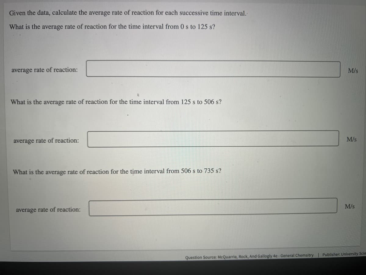 Given the data, calculate the average rate of reaction for each successive time interval-
What is the average rate of reaction for the time interval from 0 s to 125 s?
average rate of reaction:
M/s
What is the average rate of reaction for the time interval from 125 s to 506 s?
M/s
average rate of reaction:
What is the average rate of reaction for the time interval from 506 s to 735 s?
M/s
average rate of reaction:
Question Source: McQuarrie, Rock, And Gallogly 4e - General Chemsitry| Publisher: University Scie
