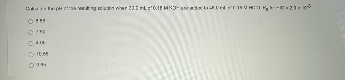Calculate the pH of the resulting solution when 30.0 mL of 0.16 M KOH are added to 46.0 mL of 0.15 M HCIO. Ka for HIO = 2.9 x 10-8
O 8.86
O 7.90
4.05
10.58
O 9.65
