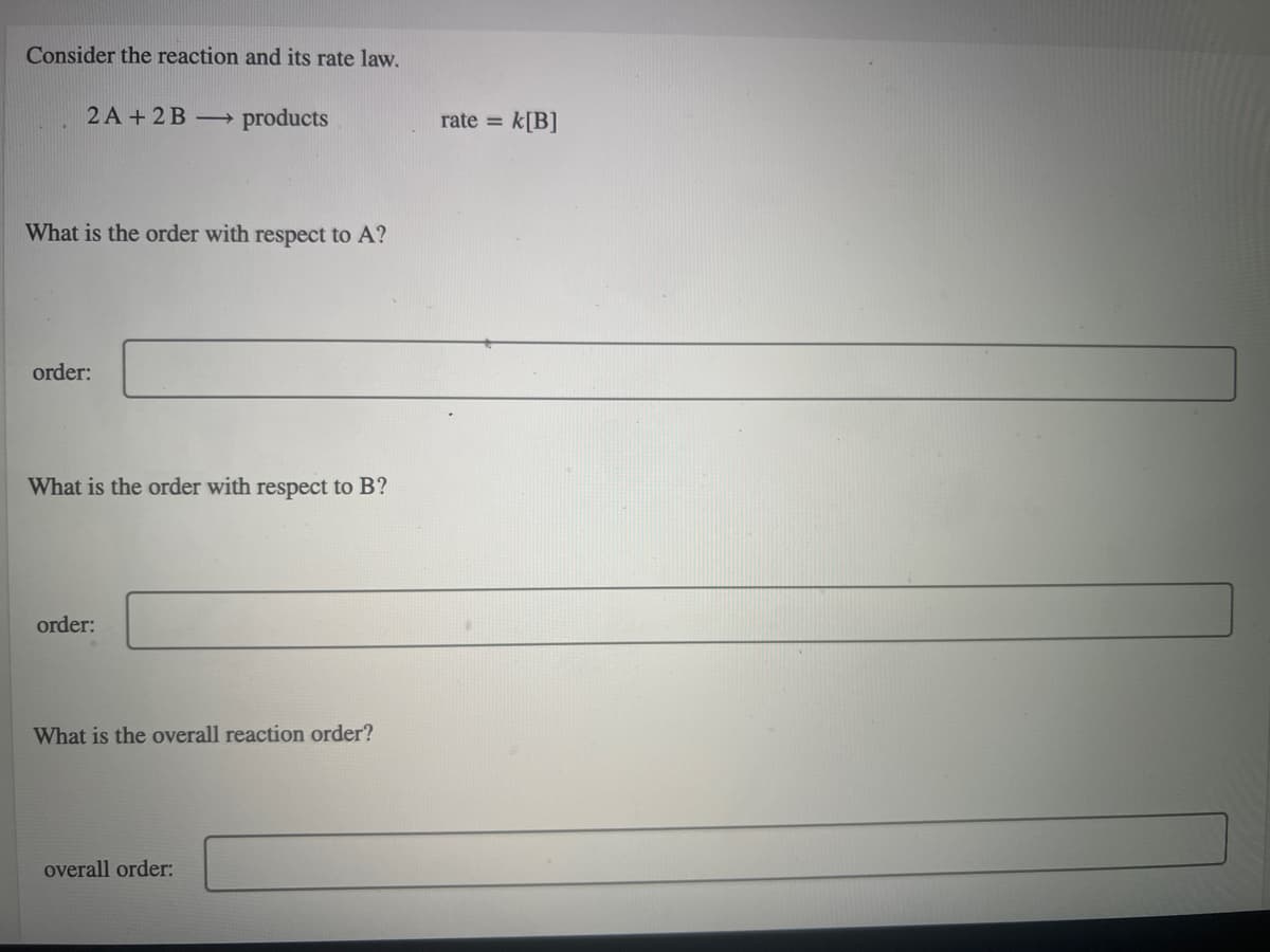 Consider the reaction and its rate law.
2 A + 2B →
products
rate = k[B]
What is the order with respect to A?
order:
What is the order with respect to B?
order:
What is the overall reaction order?
overall order:
