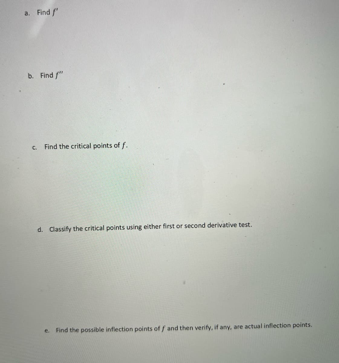 a. Find f'
b. Find f"
C. Find the critical points of f.
d. Classify the critical points using either first or second derivative test.
e. Find the possible inflection points of f and then verify, if any, are actual inflection points.