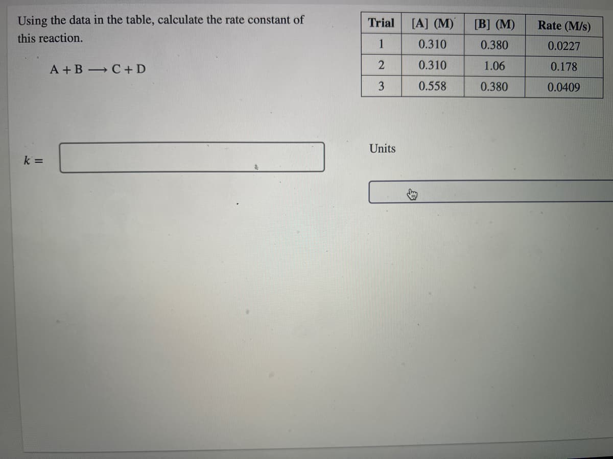 Using the data in the table, calculate the rate constant of
Trial
[A] (M)
[B] (M)
Rate (M/s)
this reaction.
1
0.310
0.380
0.0227
A + B C+ D
0.310
1.06
0.178
3
0.558
0.380
0.0409
Units
k =
身
