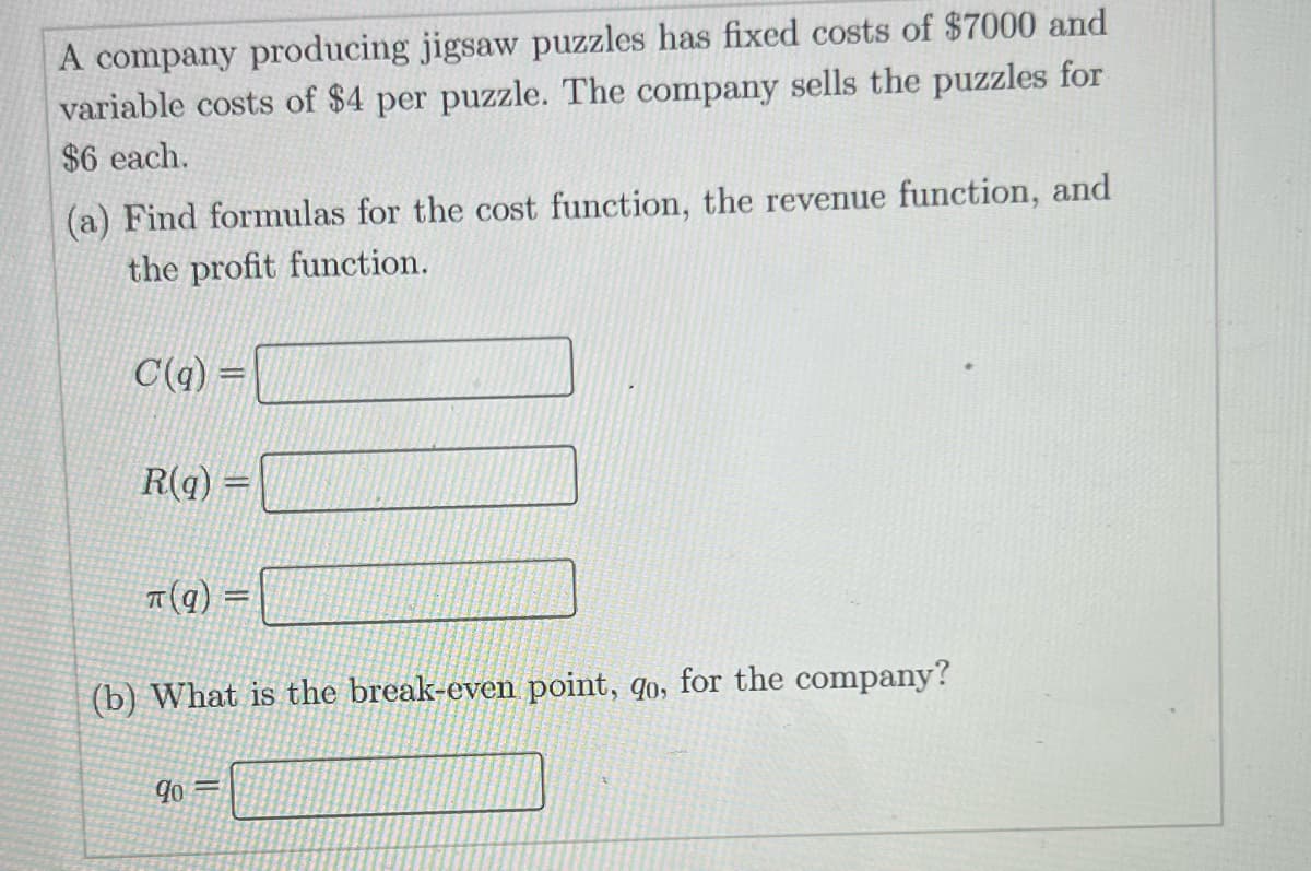 A company producing jigsaw puzzles has fixed costs of $7000 and
variable costs of $4 per puzzle. The company sells the puzzles for
$6 each.
(a) Find formulas for the cost function, the revenue function, and
the profit function.
C(q) =
R(q)
π(q)
=
(b) What is the break-even point, qo, for the company?
90=