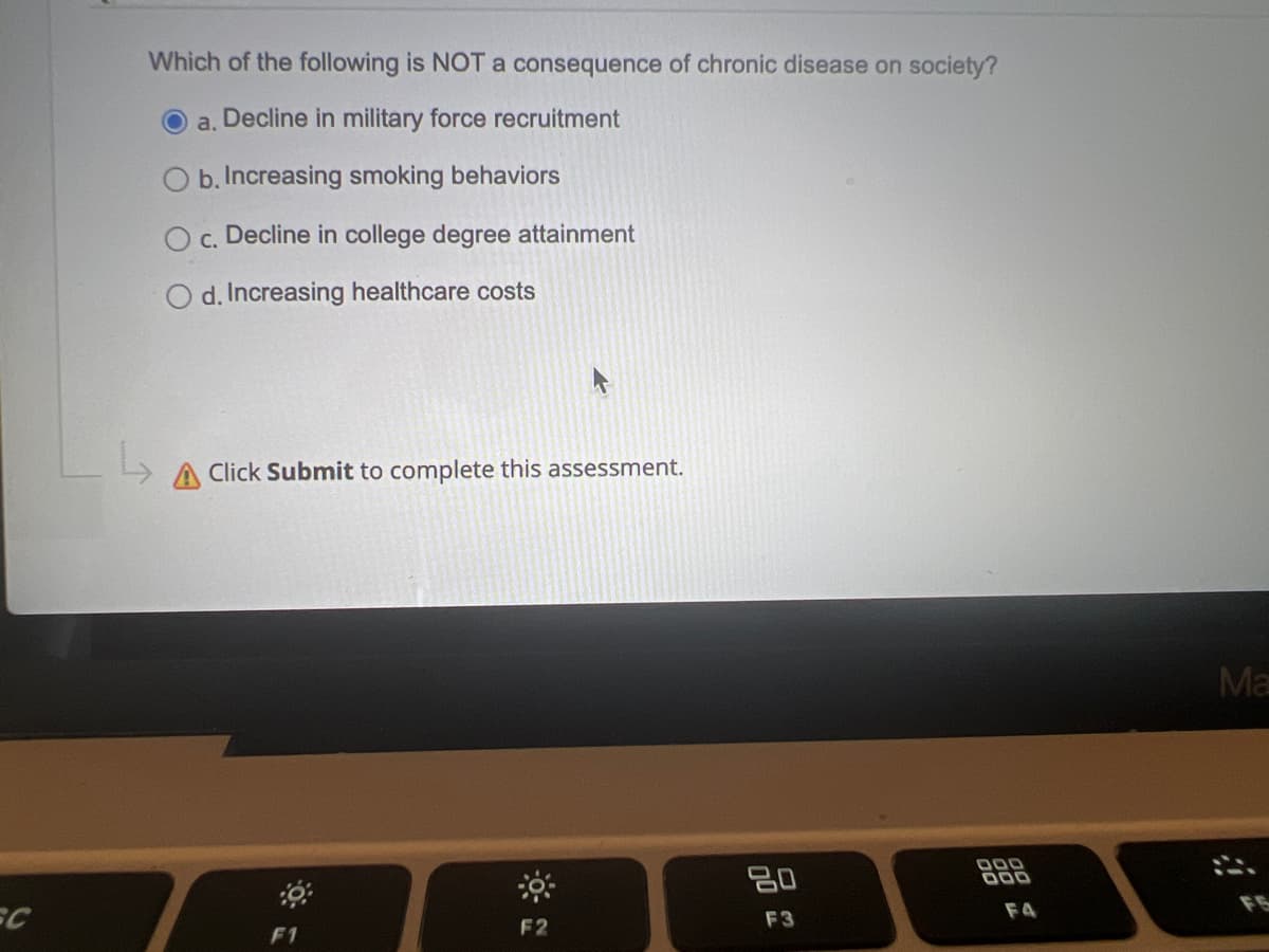 Which of the following is NOT a consequence of chronic disease on society?
a, Decline in military force recruitment
O b. Increasing smoking behaviors
c. Decline in college degree attainment
d. Increasing healthcare costs
Click Submit to complete this assessment.
Ma
20
000
F4
F2
F3
F1
