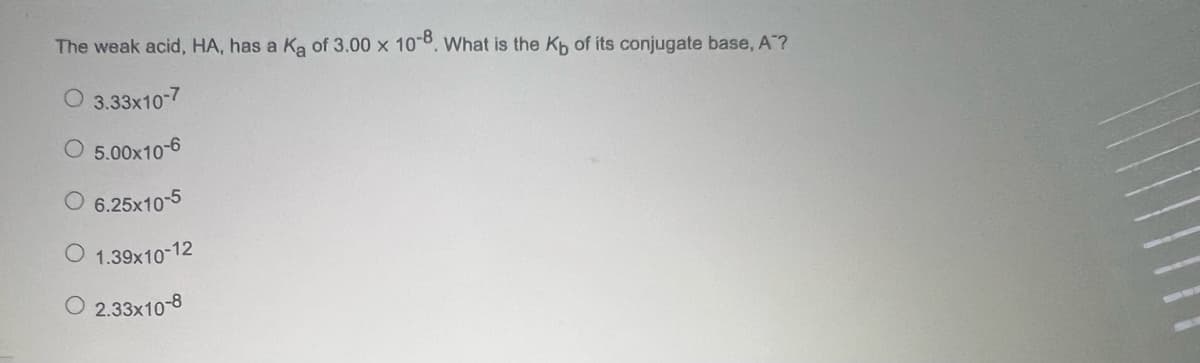 The weak acid, HA, has a Ka of 3.00 x 10-8. What is the Kp of its conjugate base, A ?
3.33x10-7
O 5.00x10-6
6.25x10-5
O 1.39x10-12
O 2.33x10-8
