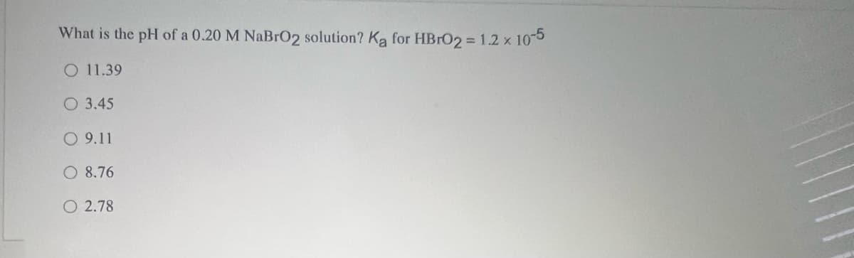 What is the pH of a 0.20 M NaBrO2 solution? Ka for HBRO2 = 1.2 x 105
O 11.39
O 3.45
O 9.11
O 8.76
O 2.78
