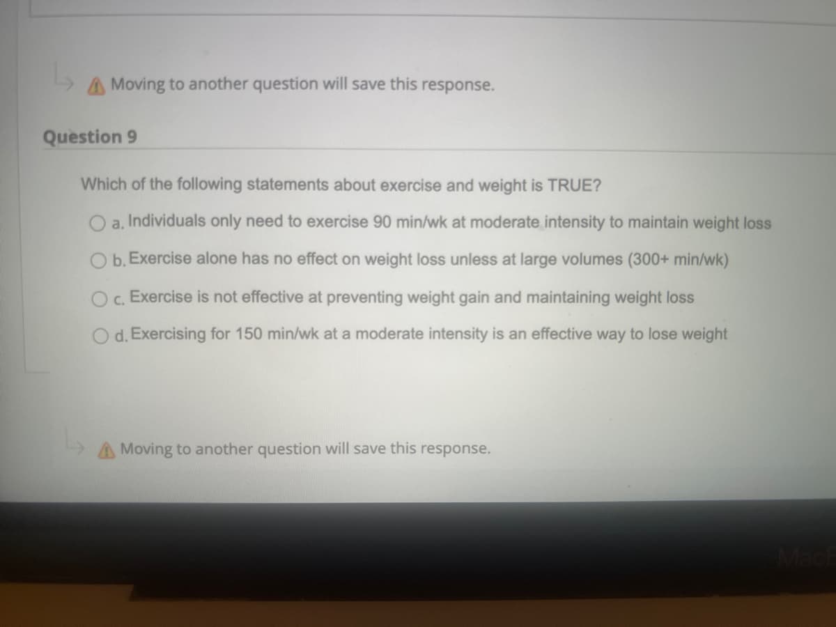 A Moving to another question will save this
response.
Question 9
Which of the following statements about exercise and weight is TRUE?
a.
Individuals only need to exercise 90 min/wk at moderate intensity to maintain weight loss
O b. Exercise alone has no effect on weight loss unless at large volumes (300+ min/wk)
Oc. Exercise is not effective at preventing weight gain and maintaining weight loss
d. Exercising for 150 min/wk at a moderate intensity is an effective way to lose weight
Moving to another question will save this response.
