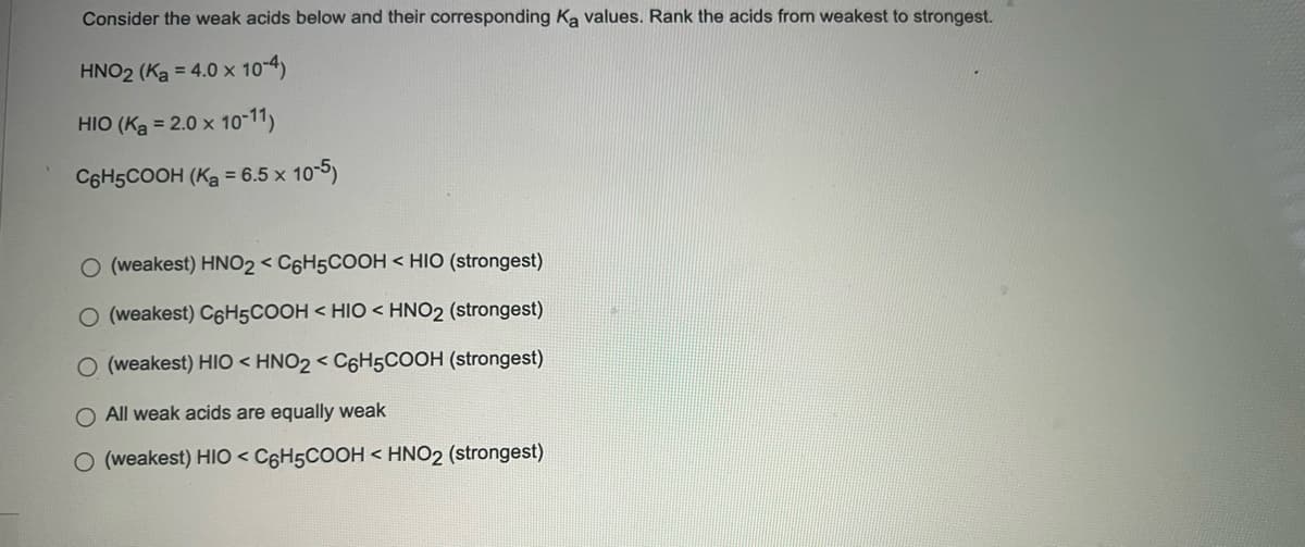 Consider the weak acids below and their corresponding Ka values. Rank the acids from weakest to strongest.
HNO2 (Ka = 4.0 x 10-4)
HIO (Ka = 2.0 x 10-11)
C6H5COOH (Ka = 6.5 x 105)
O (weakest) HNO2 < C6H5COOH < HIO (strongest)
O (weakest) C6H5COOH < HIO < HNO2 (strongest)
(weakest) HIO < HNO2 < C6H5COOH (strongest)
O All weak acids are equally weak
O (weakest) HIO < C6H5COOH < HNO2 (strongest)
