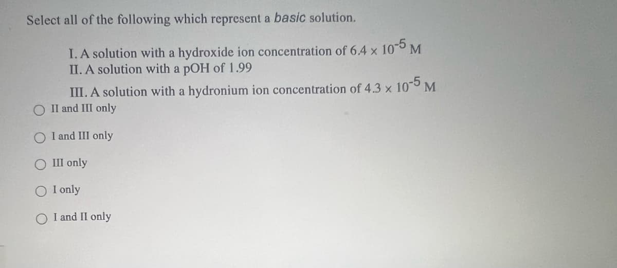 Select all of the following which represent a basic solution.
I. A solution with a hydroxide ion concentration of 6.4 x 10 M
II. A solution with a pOH of 1.99
III. A solution with a hydronium ion concentration of 4.3 x 10 M
II and III only
O I and III only
III only
I only
I and II only
