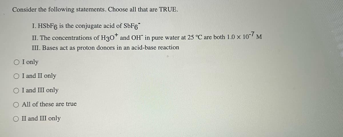 Consider the following statements. Choose all that are TRUE.
I. HSÜF6 is the conjugate acid of SÜF6"
II. The concentrations of H3O™ and OH¯ in pure water at 25 °C are both 1.0 × 10"7 M
III. Bases act as proton donors in an acid-base reaction
O I only
O I and II only
O I and III only
O All of these are true
II and III only
