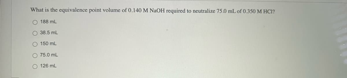 What is the equivalence point volume of 0.140 M NAOH required to neutralize 75.0 mL of 0.350 M HCI?
O 188 mL
O 38.5 mL
O 150 mL
75.0 mL
O 126 mL
