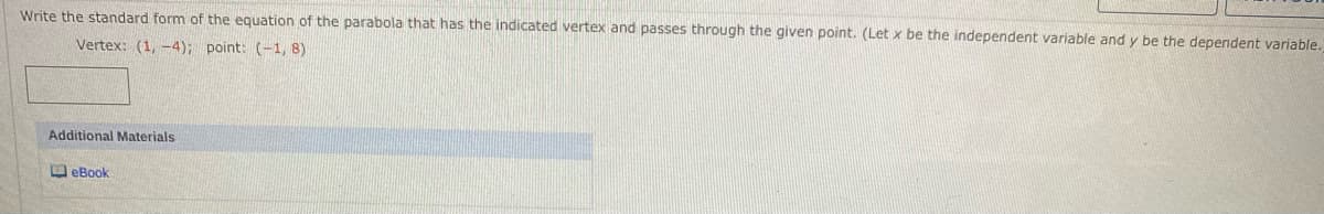 Write the standard form of the equation of the parabola that has the indicated vertex and passes through the given point. (Let x be the independent variable and y be the dependent variable.
Vertex: (1, -4); point: (-1, 8)
Additional Materials
D eBook
