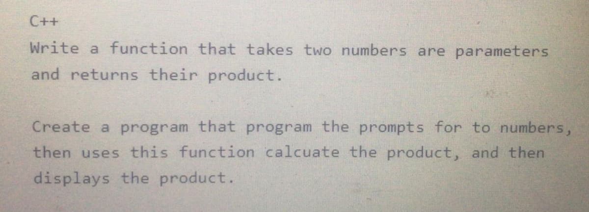 C++
Write a function that takes two numbers are parameters
and returns their product.
Create a program that program the prompts for to numbers,
then uses this function calcuate the product, and then
displays the product.
