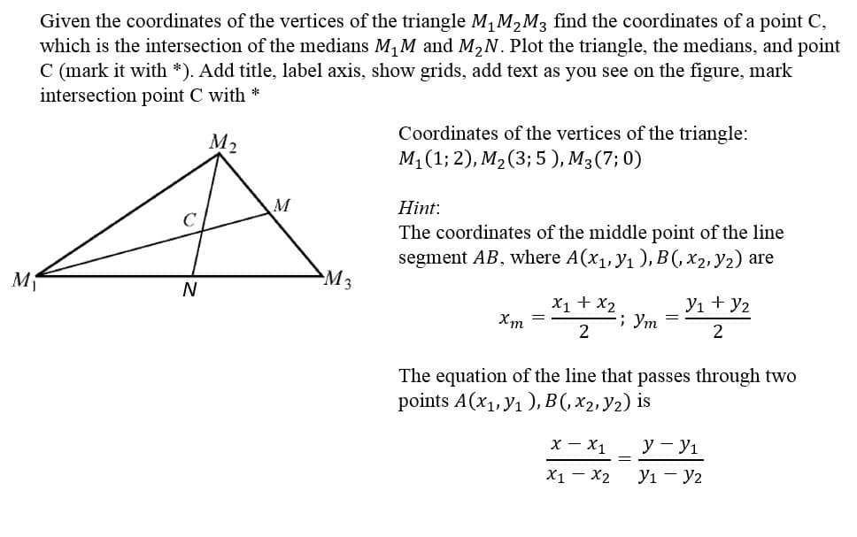 Given the coordinates of the vertices of the triangle M, M,M3 find the coordinates of a point C,
which is the intersection of the medians M,M and M2N. Plot the triangle, the medians, and point
C (mark it with *). Add title, label axis, show grids, add text as you see on the figure, mark
intersection point C with *
Coordinates of the vertices of the triangle:
M1 (1; 2), M2(3; 5 ), M3(7; 0)
M2
M
Hint:
The coordinates of the middle point of the line
segment AB, where A(x1, y1 ), B(, x2, y2) are
M3
N
X1 + x2
; Ym
Yı + y2
Xm
The equation of the line that passes through two
points A(x,.Ул ), В(, X2. У2) is
х — X1
y - y1
X1 – X2
yı - y2
