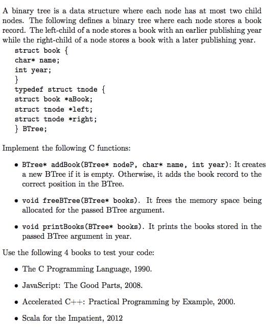 A binary tree is a data structure where each node has at most two child
nodes. The following defines a binary tree where each node stores a book
record. The left-child of a node stores a book with an earlier publishing year
while the right-child of a node stores a book with a later publishing year.
struct book {
char* name;
int year;
}
typedef struct tnode {
struct book *aBook;
struct tnode *left;
struct tnode *right;
} BTree;
Implement the following C functions:
• BTree* addBook (BTree* nodeP, char* name, int year): It creates
a new BTree if it is empty. Otherwise, it adds the book record to the
correct position in the BTree.
• void freeBTree (BTree* books). It frees the memory space being
allocated for the passed BTree argument.
• void printBooks (BTree* books). It prints the books stored in the
passed BTree argument in year.
Use the following 4 books to test your code:
• The C Programming Language, 1990.
• JavaScript: The Good Parts, 2008.
• Accelerated C++: Practical Programming by Example, 2000.
• Scala for the Impatient, 2012
