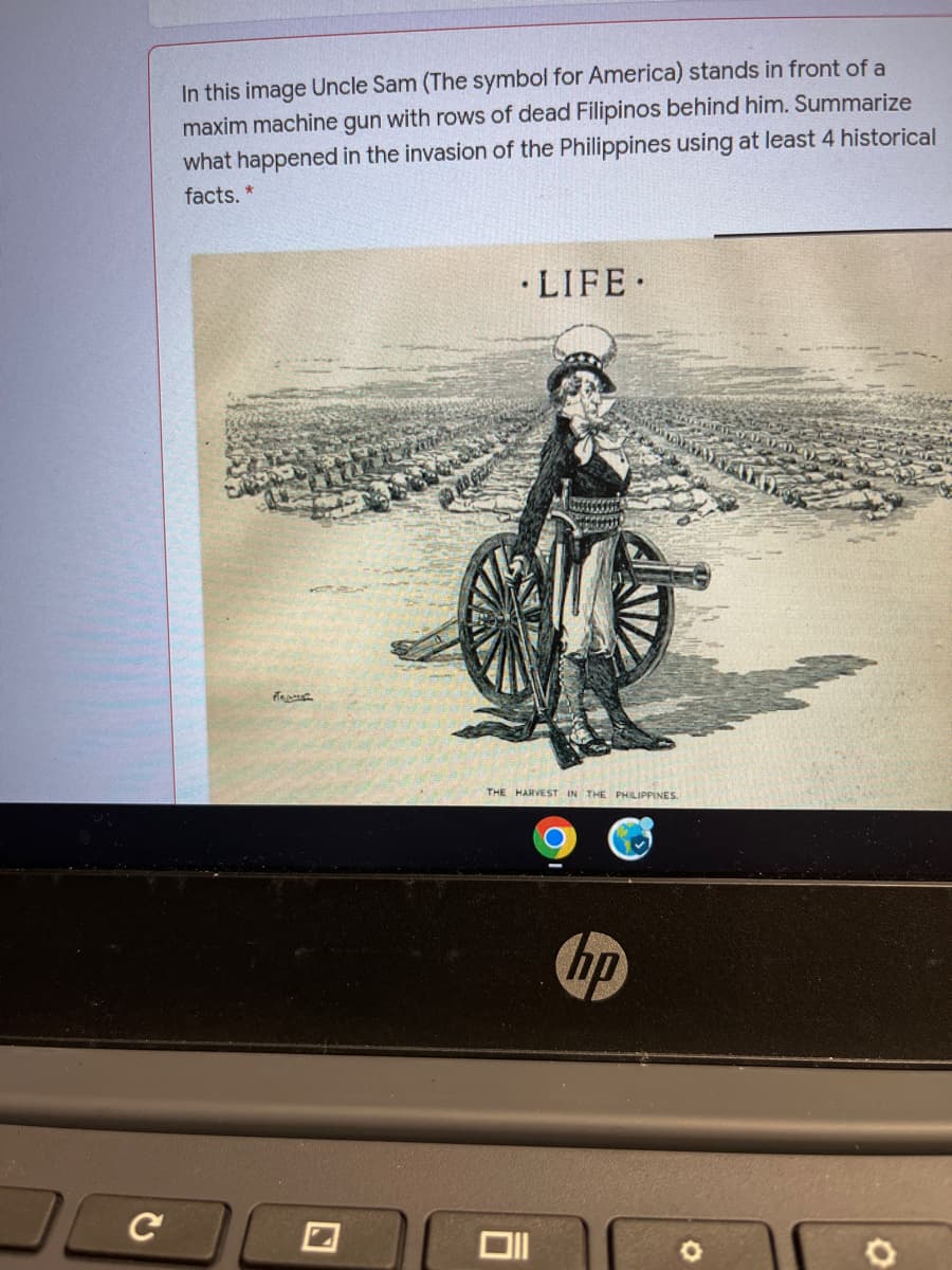 In this image Uncle Sam (The symbol for America) stands in front of a
maxim machine gun with rows of dead Filipinos behind him. Summarize
what happened in the invasion of the Philippines using at least 4 historical
facts. *
• LIFE.
THE HARVEST IN THE PHILIPPINES.
hp
