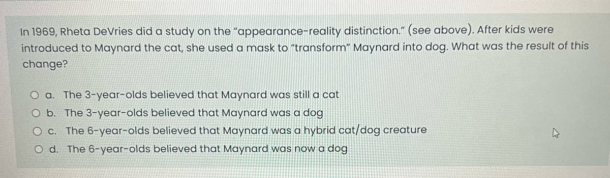 In 1969, Rheta De Vries did a study on the "appearance-reality distinction." (see above). After kids were
introduced to Maynard the cat, she used a mask to "transform" Maynard into dog. What was the result of this
change?
O a. The 3-year-olds believed that Maynard was still a cat
O b. The 3-year-olds believed that Maynard was a dog
O c. The 6-year-olds believed that Maynard was a hybrid cat/dog creature
O d. The 6-year-olds believed that Maynard was now a dog
4
