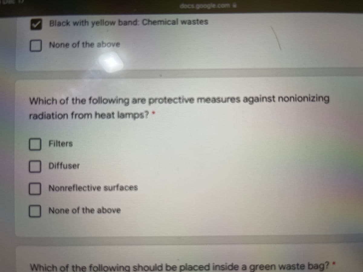 docs.google.com
Black with yellow band: Chemical wastes
None of the above
Which of the following are protective measures against nonionizing
radiation from heat lamps?*
Filters
Diffuser
Nonreflective surfaces
None of the above
Which of the following should be placed inside a green waste bag?
