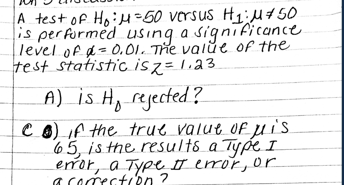 A test of H₂: H=50 versus H₁;M #50
is performed using a significance
level of α=0.01. The value of the
test statistic is z = 1.23
A) is H₂ rejected?
CO if the true value of his
65, is the results a Type I
error, a Type II error, or
a correction ?